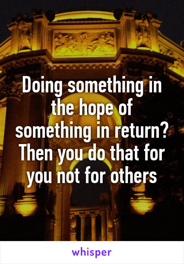 Doing something in the hope of something in return? Then you do that for you not for others