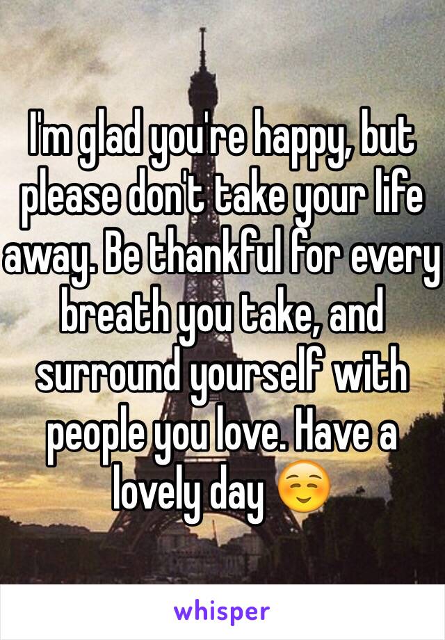I'm glad you're happy, but please don't take your life away. Be thankful for every breath you take, and surround yourself with people you love. Have a lovely day ☺️
