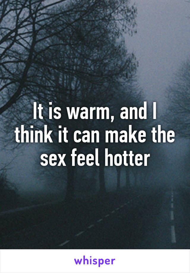 It is warm, and I think it can make the sex feel hotter