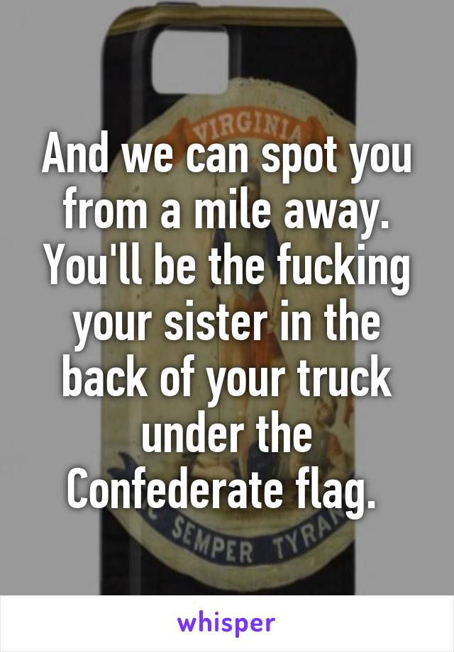 And we can spot you from a mile away. You'll be the fucking your sister in the back of your truck under the Confederate flag. 