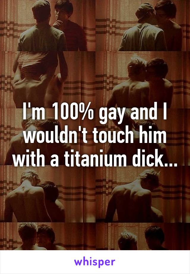 I'm 100% gay and I wouldn't touch him with a titanium dick...