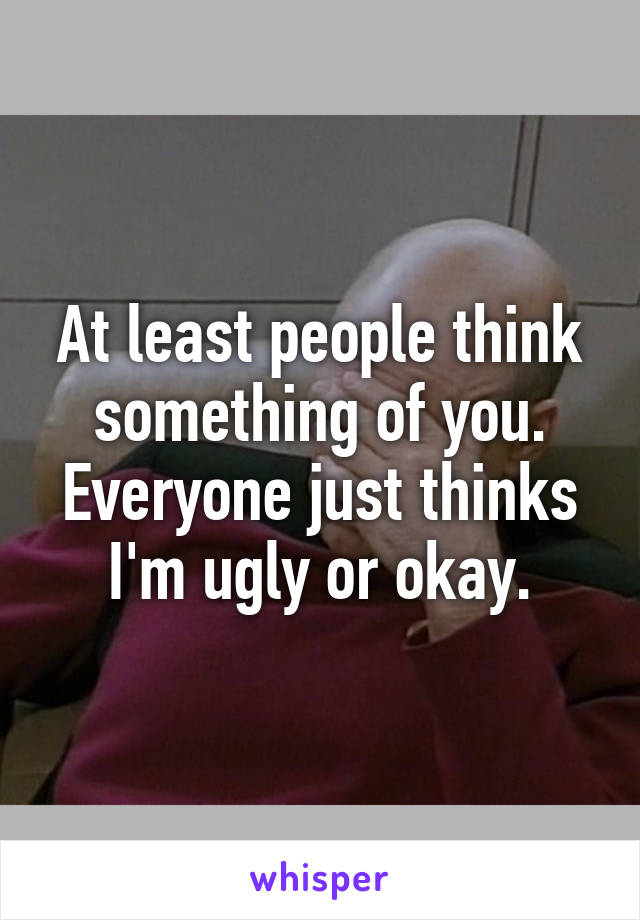 At least people think something of you. Everyone just thinks I'm ugly or okay.