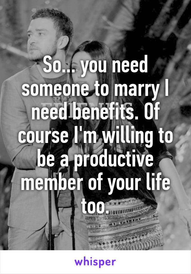 So... you need someone to marry I need benefits. Of course I'm willing to be a productive member of your life too.