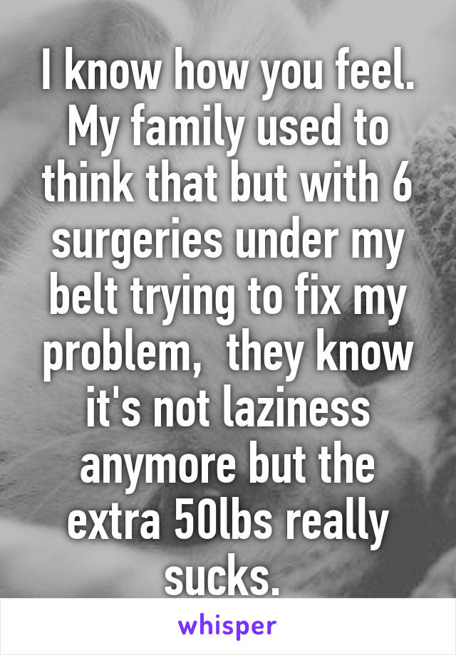 I know how you feel. My family used to think that but with 6 surgeries under my belt trying to fix my problem,  they know it's not laziness anymore but the extra 50lbs really sucks. 