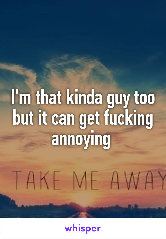 I'm that kinda guy too but it can get fucking annoying 