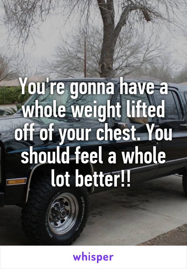 You're gonna have a whole weight lifted off of your chest. You should feel a whole lot better!! 