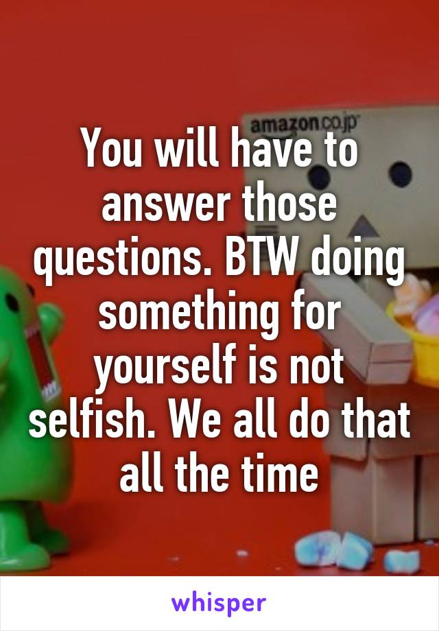 You will have to answer those questions. BTW doing something for yourself is not selfish. We all do that all the time