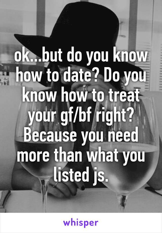 ok...but do you know how to date? Do you know how to treat your gf/bf right? Because you need more than what you listed js.