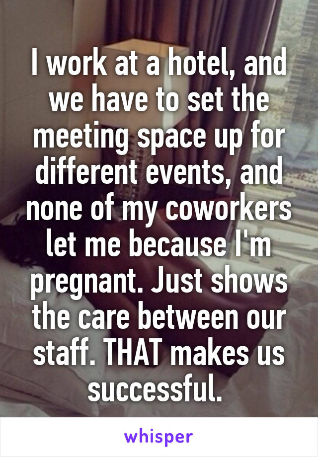 I work at a hotel, and we have to set the meeting space up for different events, and none of my coworkers let me because I'm pregnant. Just shows the care between our staff. THAT makes us successful. 