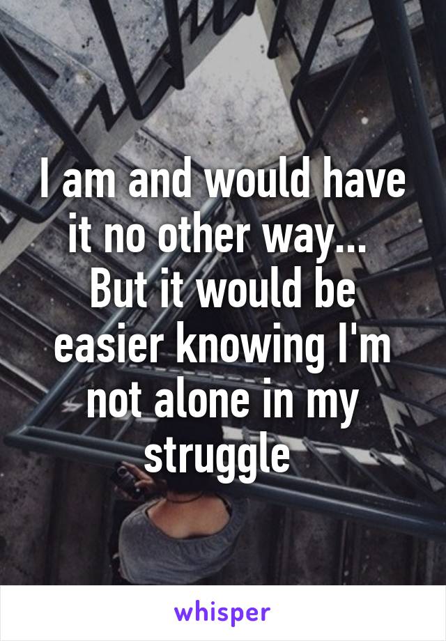 I am and would have it no other way... 
But it would be easier knowing I'm not alone in my struggle 