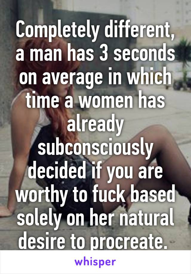 Completely different, a man has 3 seconds on average in which time a women has already subconsciously decided if you are worthy to fuck based solely on her natural desire to procreate. 