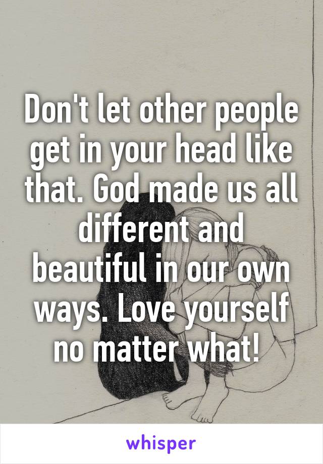 Don't let other people get in your head like that. God made us all different and beautiful in our own ways. Love yourself no matter what! 