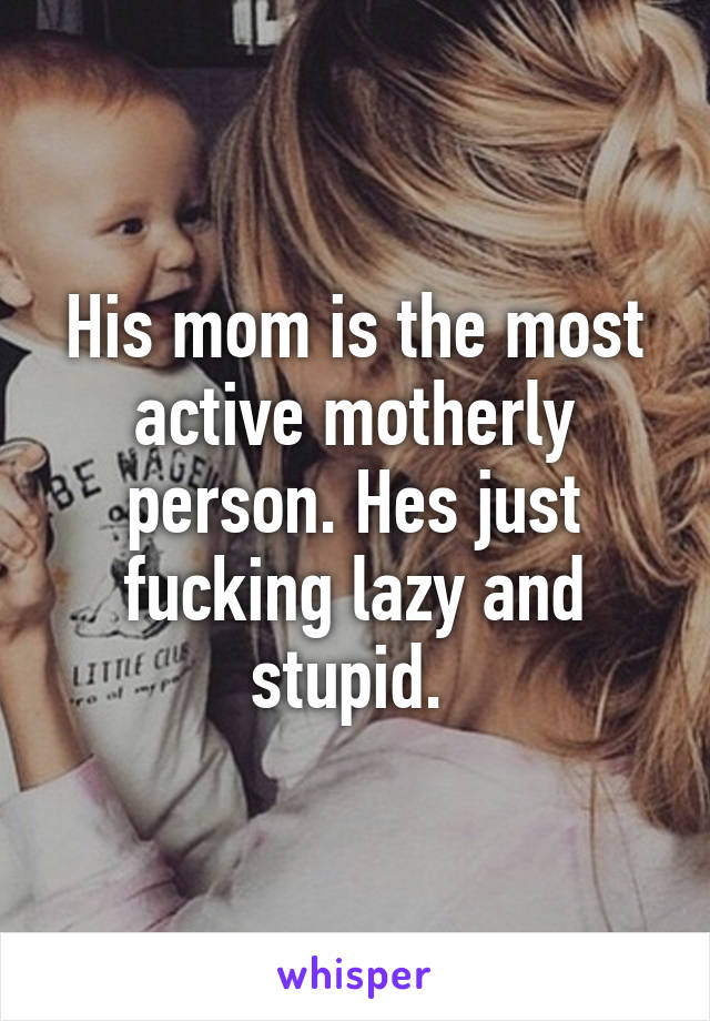 His mom is the most active motherly person. Hes just fucking lazy and stupid. 