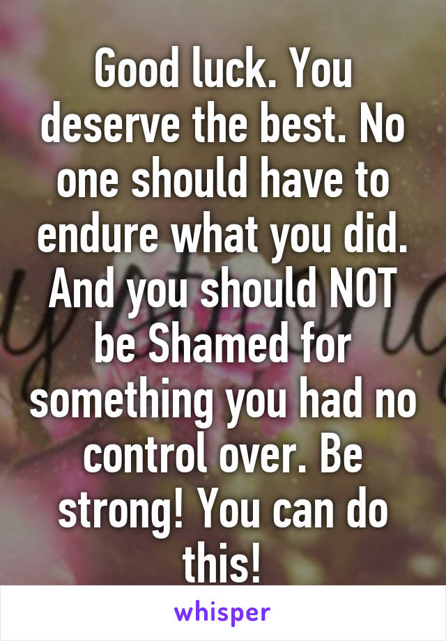 Good luck. You deserve the best. No one should have to endure what you did. And you should NOT be Shamed for something you had no control over. Be strong! You can do this!