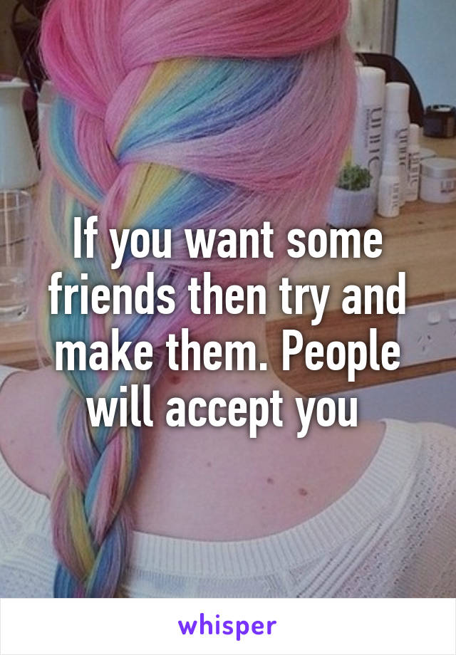 If you want some friends then try and make them. People will accept you 