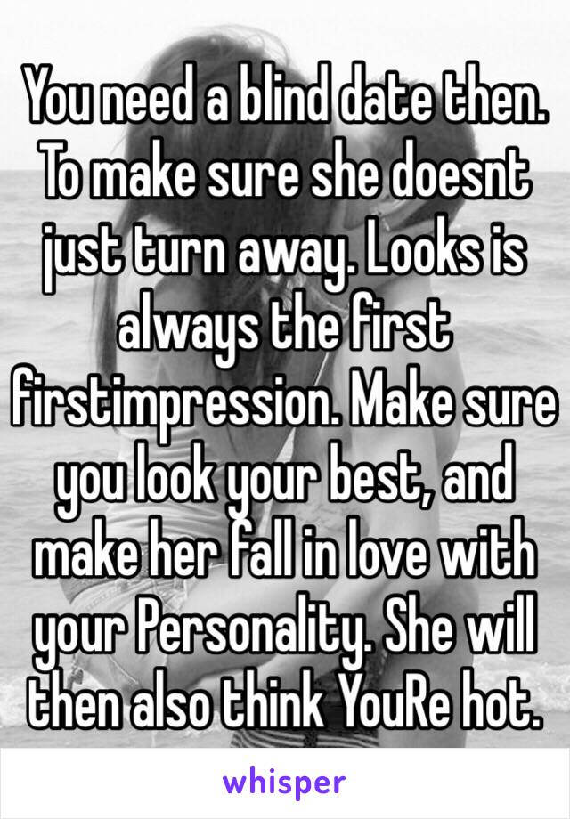 You need a blind date then. To make sure she doesnt just turn away. Looks is always the first firstimpression. Make sure you look your best, and make her fall in love with your Personality. She will then also think YouRe hot.