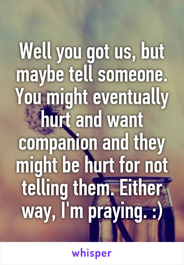 Well you got us, but maybe tell someone. You might eventually hurt and want companion and they might be hurt for not telling them. Either way, I'm praying. :)