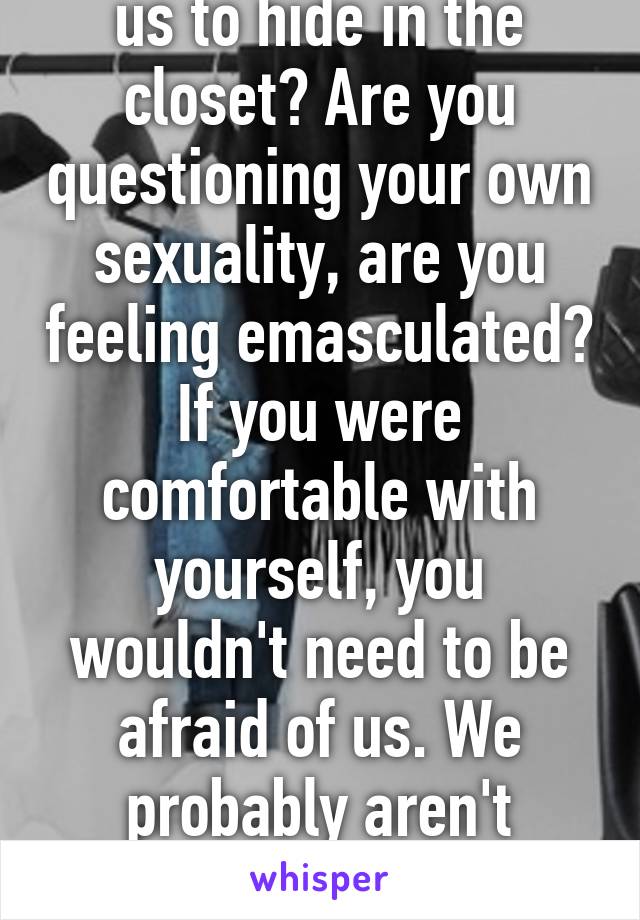 Why are you asking us to hide in the closet? Are you questioning your own sexuality, are you feeling emasculated? If you were comfortable with yourself, you wouldn't need to be afraid of us. We probably aren't interested in you anyway :)