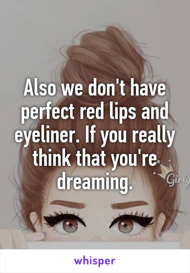 Also we don't have perfect red lips and eyeliner. If you really think that you're dreaming.