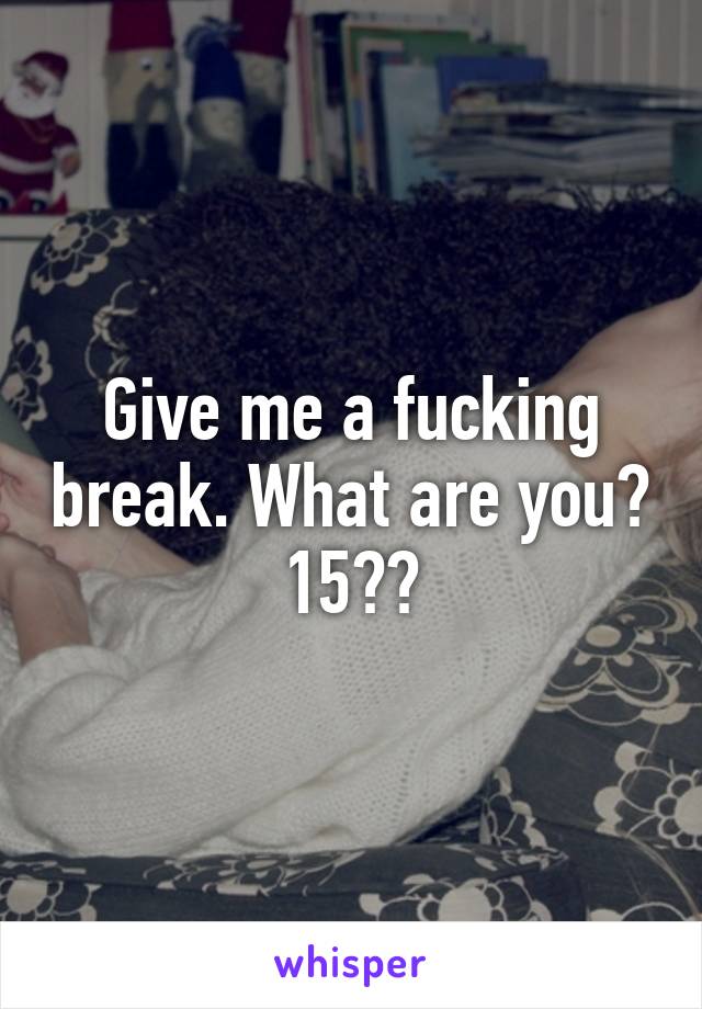 Give me a fucking break. What are you? 15??