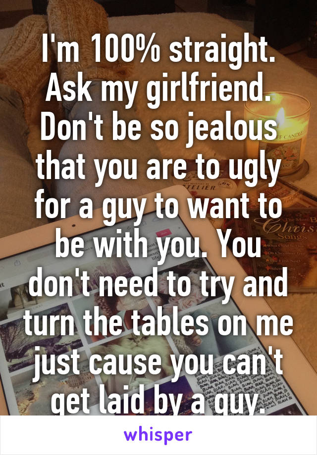 I'm 100% straight. Ask my girlfriend. Don't be so jealous that you are to ugly for a guy to want to be with you. You don't need to try and turn the tables on me just cause you can't get laid by a guy.