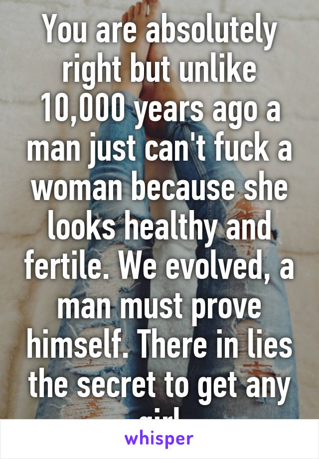 You are absolutely right but unlike 10,000 years ago a man just can't fuck a woman because she looks healthy and fertile. We evolved, a man must prove himself. There in lies the secret to get any girl