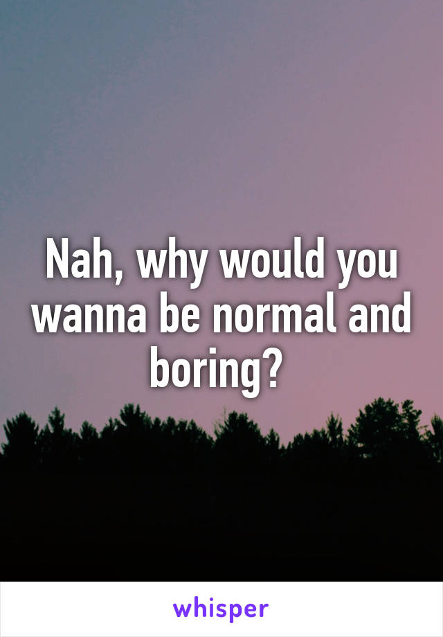 Nah, why would you wanna be normal and boring? 