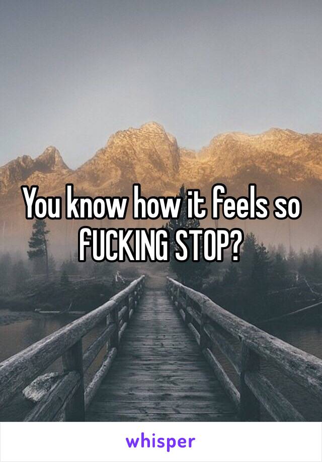 You know how it feels so fUCKING STOP?