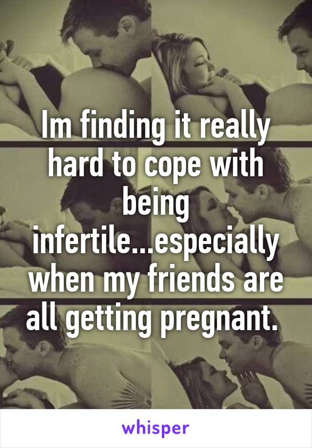Im finding it really hard to cope with being infertile...especially when my friends are all getting pregnant. 