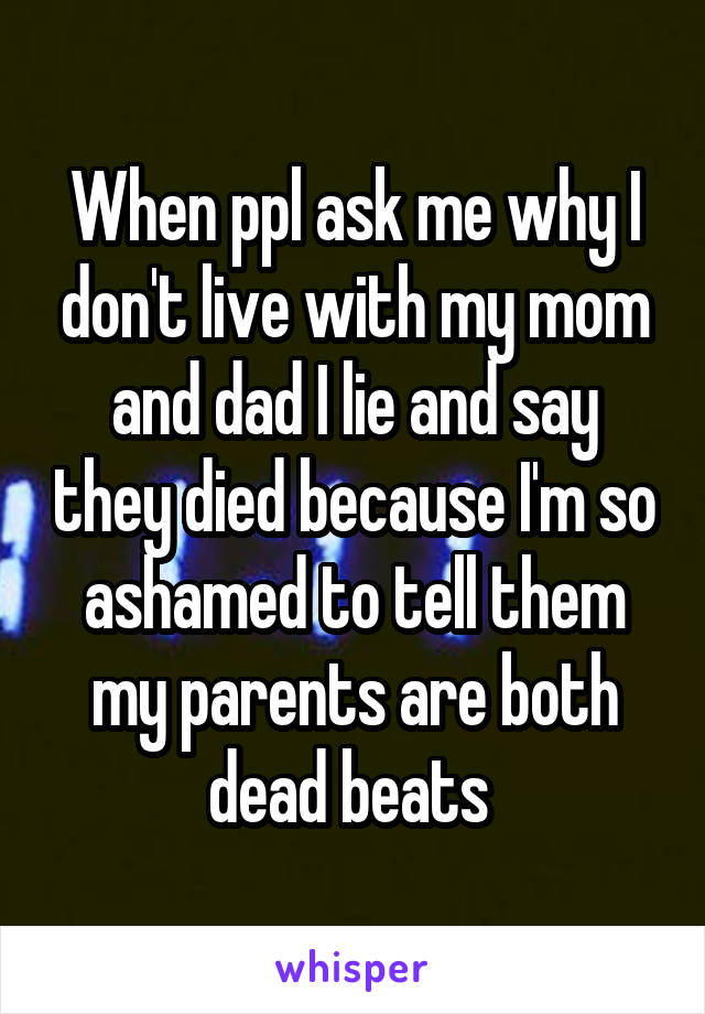 When ppl ask me why I don't live with my mom and dad I lie and say they died because I'm so ashamed to tell them my parents are both dead beats 