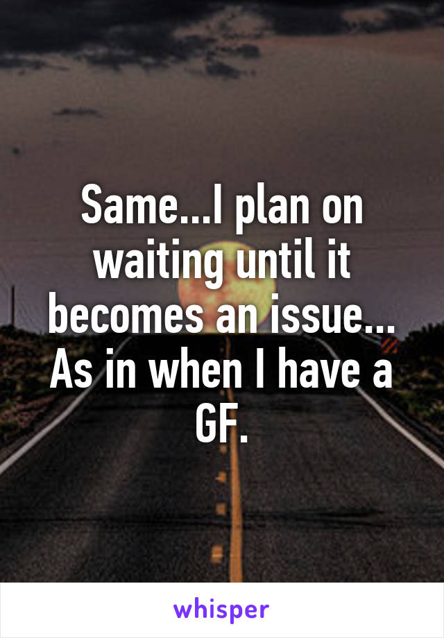 Same...I plan on waiting until it becomes an issue... As in when I have a GF.