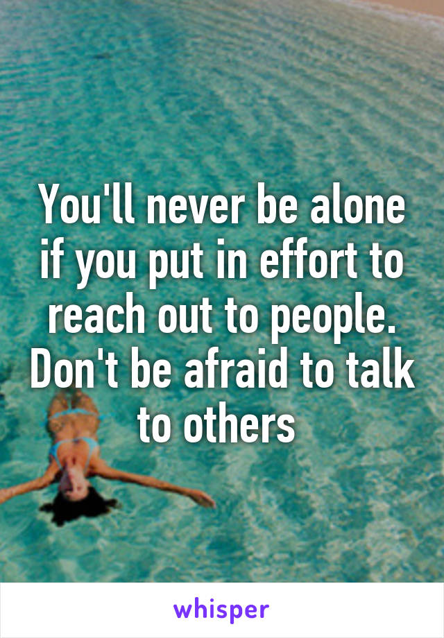 You'll never be alone if you put in effort to reach out to people. Don't be afraid to talk to others 