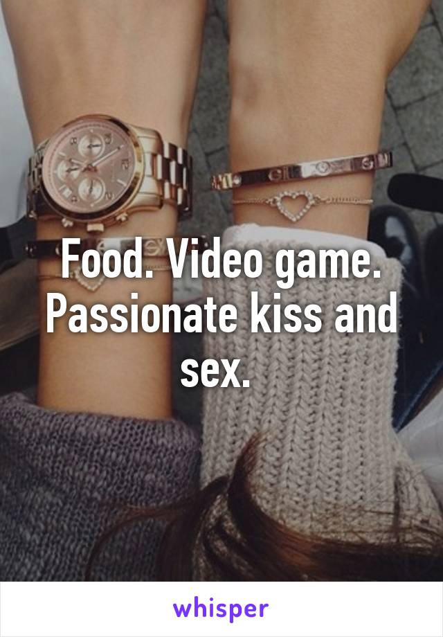 Food. Video game. Passionate kiss and sex. 