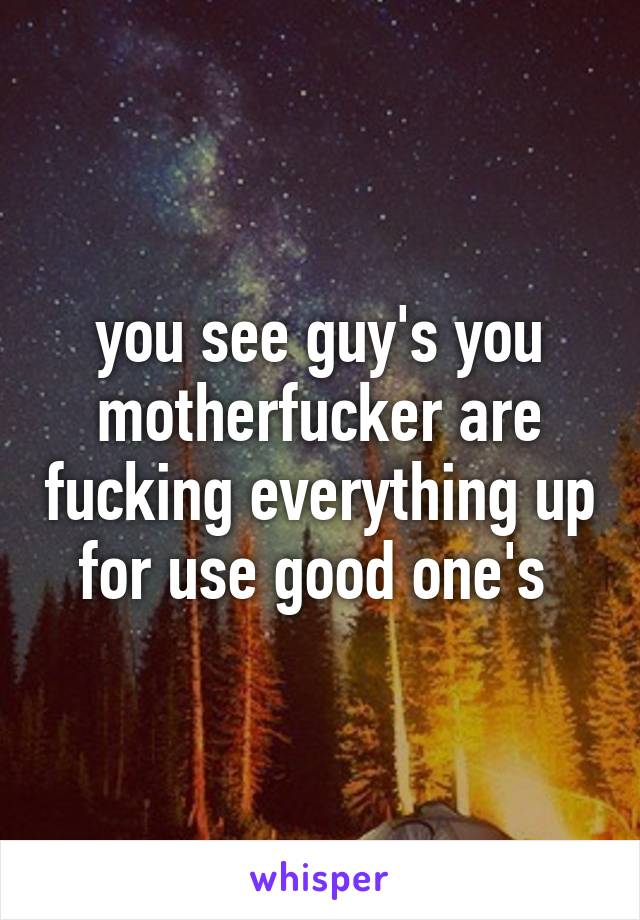 you see guy's you motherfucker are fucking everything up for use good one's 