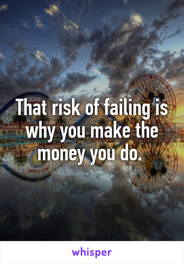 That risk of failing is why you make the money you do. 