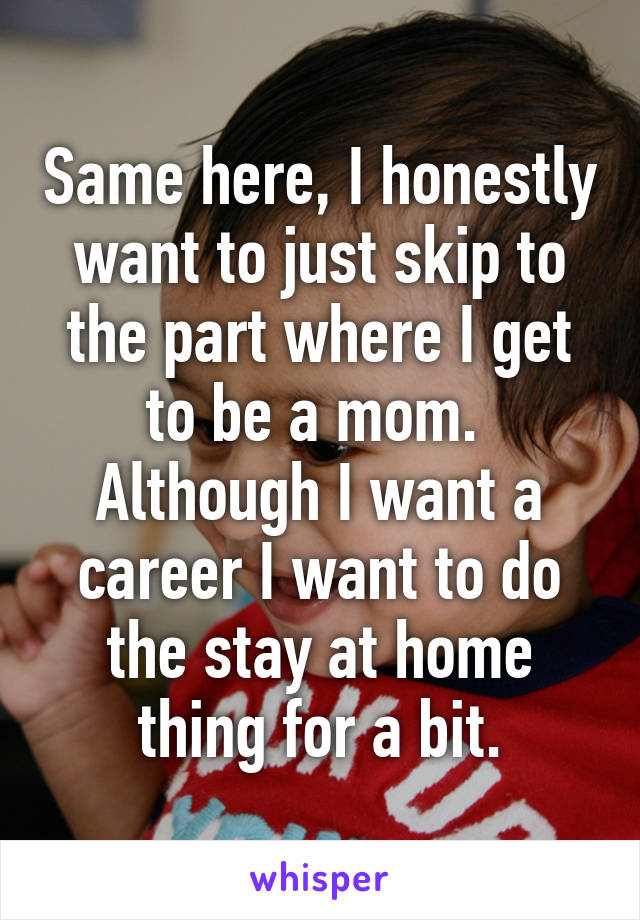 Same here, I honestly want to just skip to the part where I get to be a mom.  Although I want a career I want to do the stay at home thing for a bit.