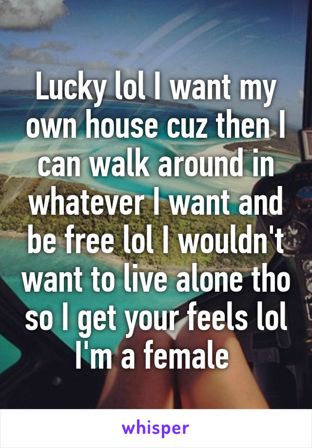 Lucky lol I want my own house cuz then I can walk around in whatever I want and be free lol I wouldn't want to live alone tho so I get your feels lol I'm a female 