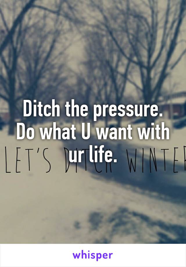 Ditch the pressure. Do what U want with ur life.