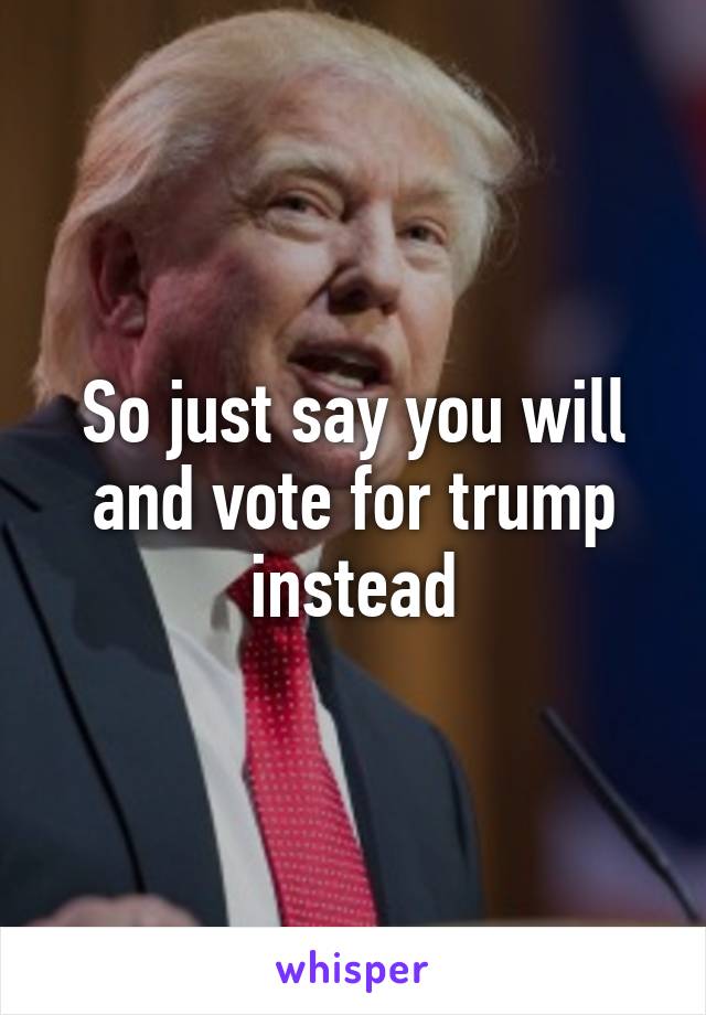 So just say you will and vote for trump instead