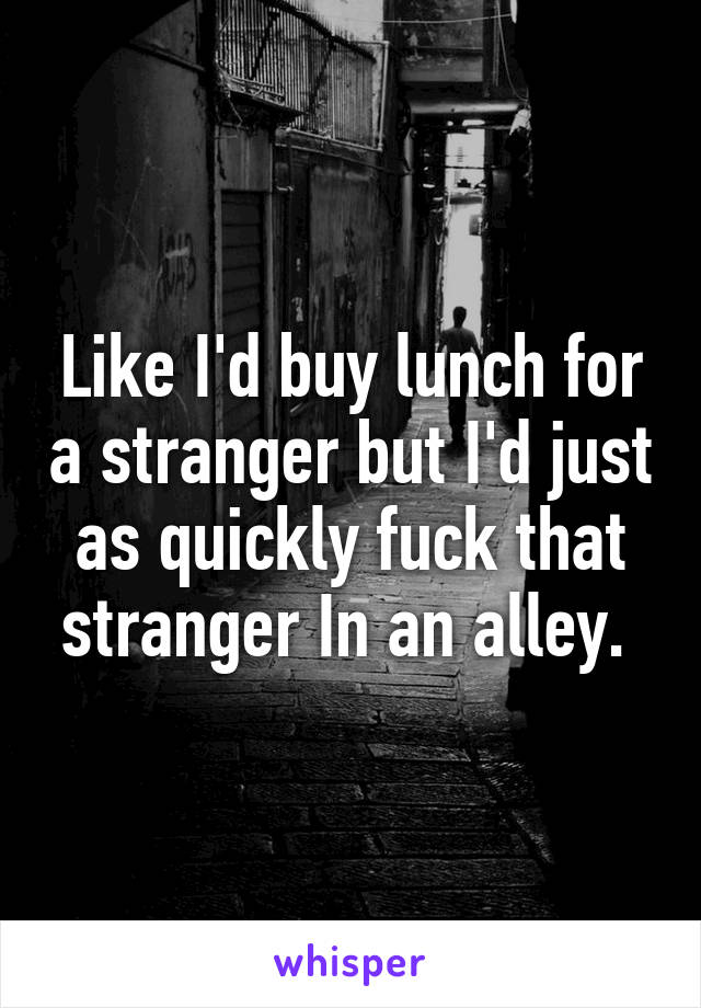 Like I'd buy lunch for a stranger but I'd just as quickly fuck that stranger In an alley. 