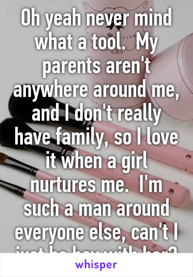 Oh yeah never mind what a tool.  My parents aren't anywhere around me, and I don't really have family, so I love it when a girl nurtures me.  I'm such a man around everyone else, can't I just be boy with her?