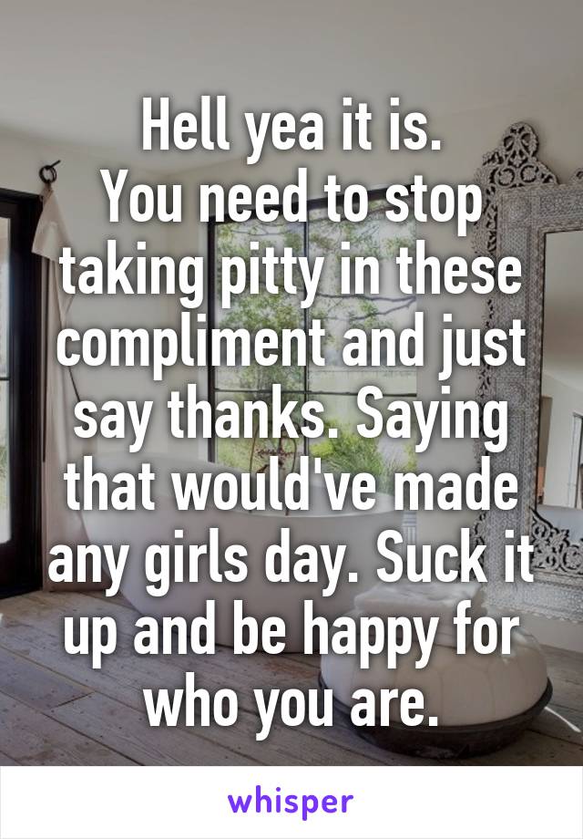 Hell yea it is.
You need to stop taking pitty in these compliment and just say thanks. Saying that would've made any girls day. Suck it up and be happy for who you are.