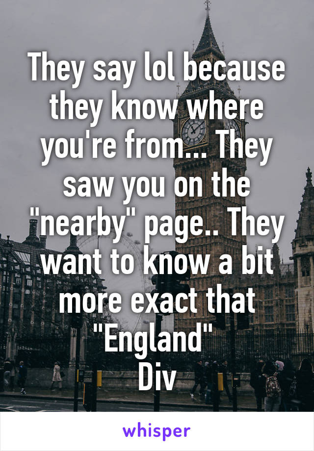 They say lol because they know where you're from... They saw you on the "nearby" page.. They want to know a bit more exact that "England" 
Div