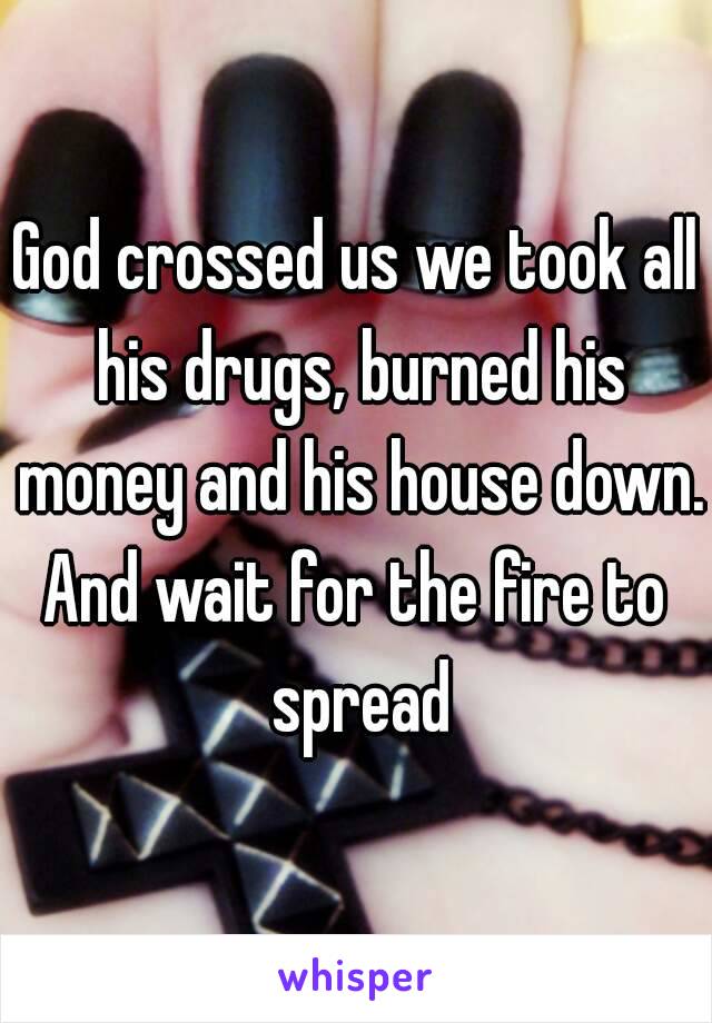 God crossed us we took all his drugs, burned his money and his house down.
And wait for the fire to spread