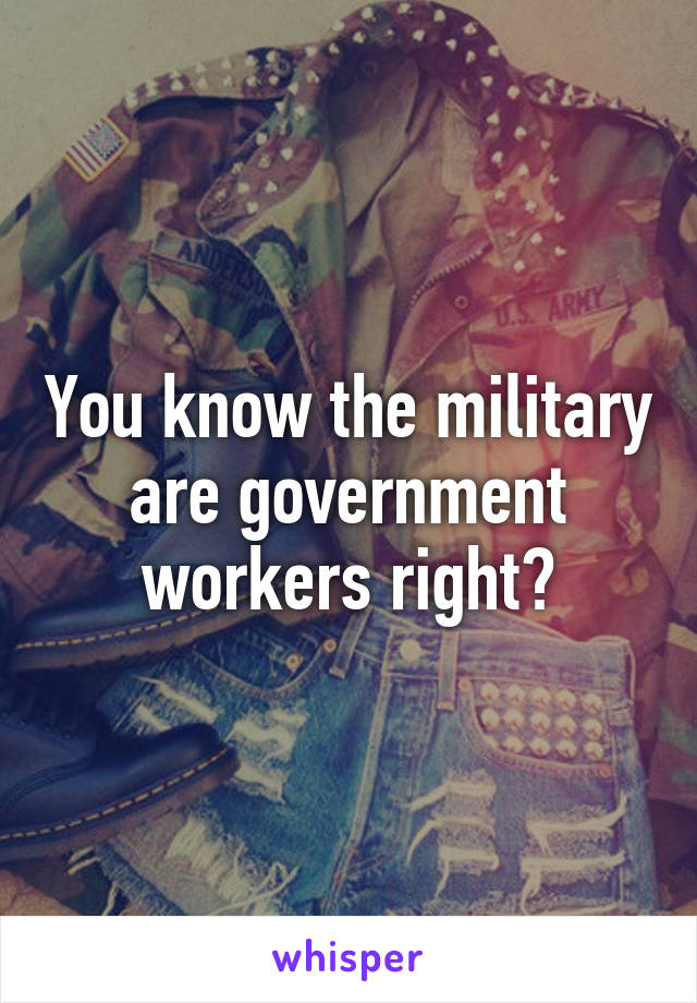 You know the military are government workers right?