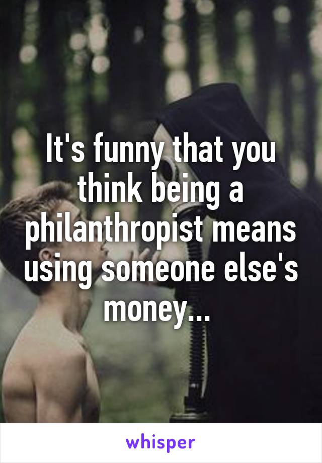 It's funny that you think being a philanthropist means using someone else's money... 