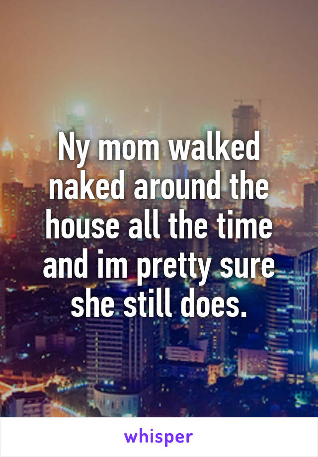 Ny mom walked naked around the house all the time and im pretty sure she still does.