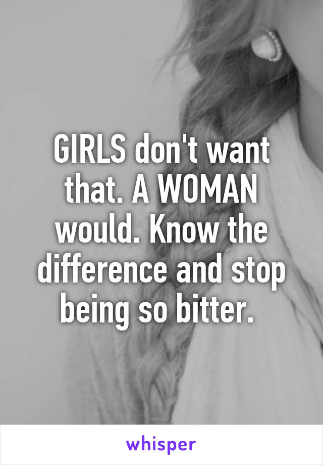 GIRLS don't want that. A WOMAN would. Know the difference and stop being so bitter. 