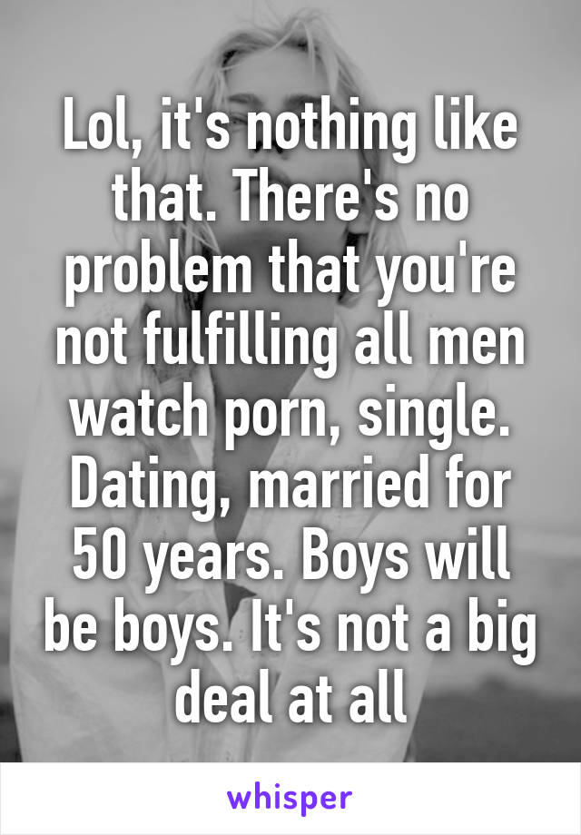 Lol, it's nothing like that. There's no problem that you're not fulfilling all men watch porn, single. Dating, married for 50 years. Boys will be boys. It's not a big deal at all
