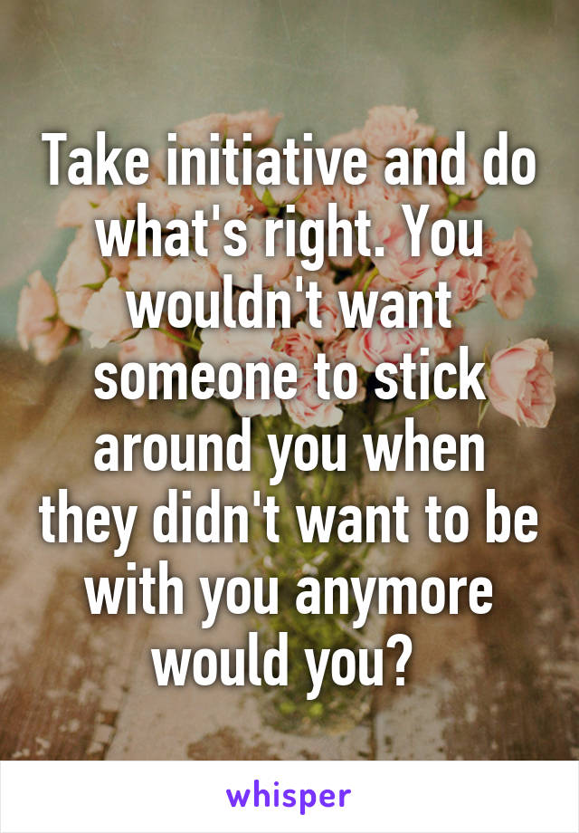 Take initiative and do what's right. You wouldn't want someone to stick around you when they didn't want to be with you anymore would you? 